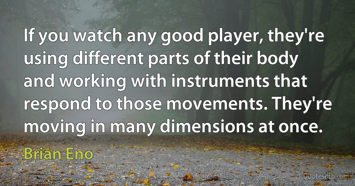 If you watch any good player, they're using different parts of their body and working with instruments that respond to those movements. They're moving in many dimensions at once. (Brian Eno)