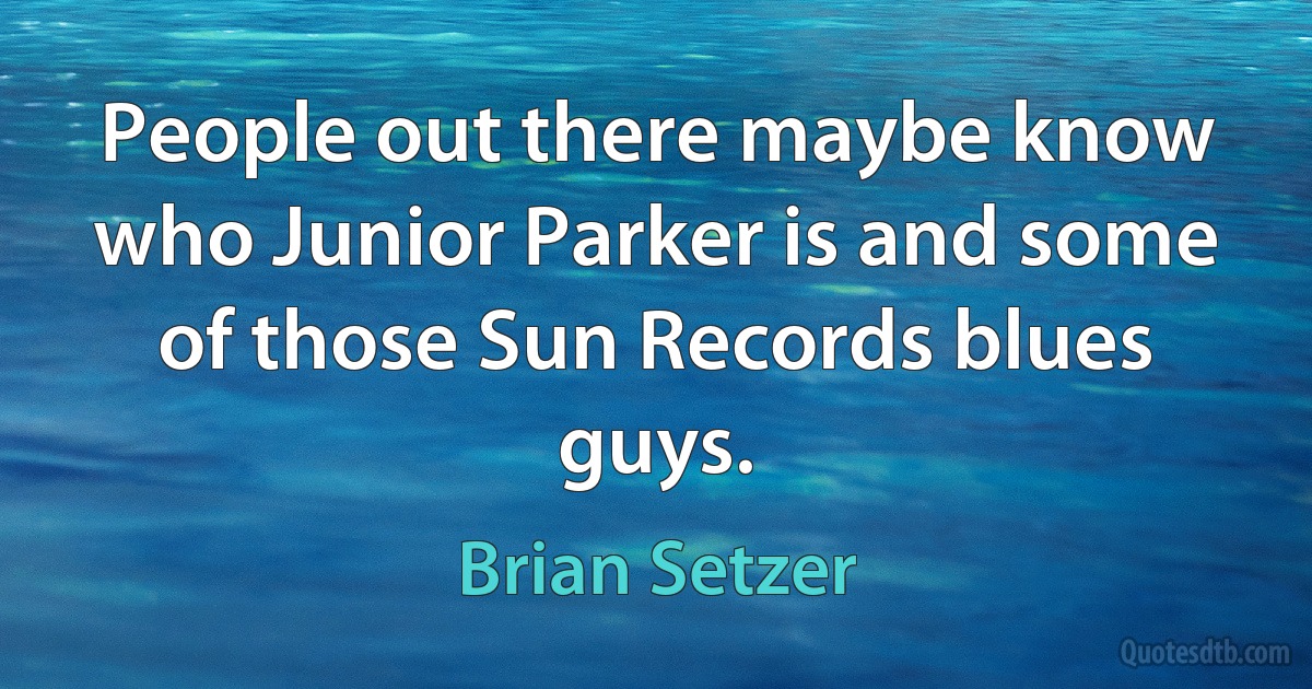 People out there maybe know who Junior Parker is and some of those Sun Records blues guys. (Brian Setzer)