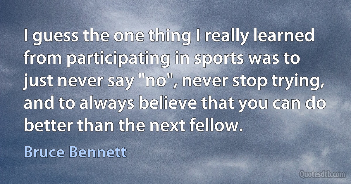 I guess the one thing I really learned from participating in sports was to just never say "no", never stop trying, and to always believe that you can do better than the next fellow. (Bruce Bennett)