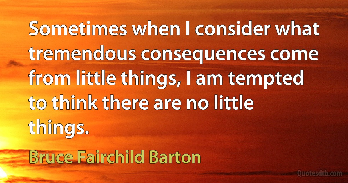 Sometimes when I consider what tremendous consequences come from little things, I am tempted to think there are no little things. (Bruce Fairchild Barton)