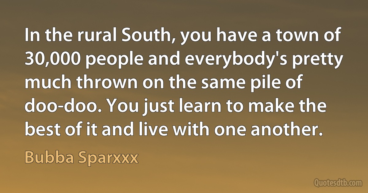 In the rural South, you have a town of 30,000 people and everybody's pretty much thrown on the same pile of doo-doo. You just learn to make the best of it and live with one another. (Bubba Sparxxx)