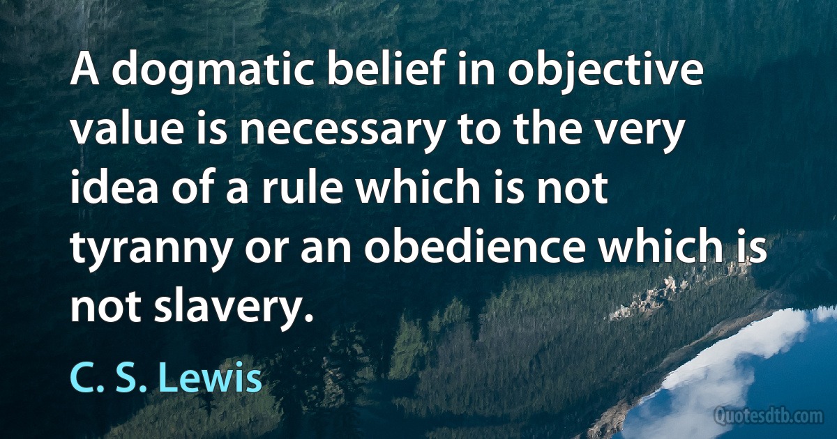 A dogmatic belief in objective value is necessary to the very idea of a rule which is not tyranny or an obedience which is not slavery. (C. S. Lewis)