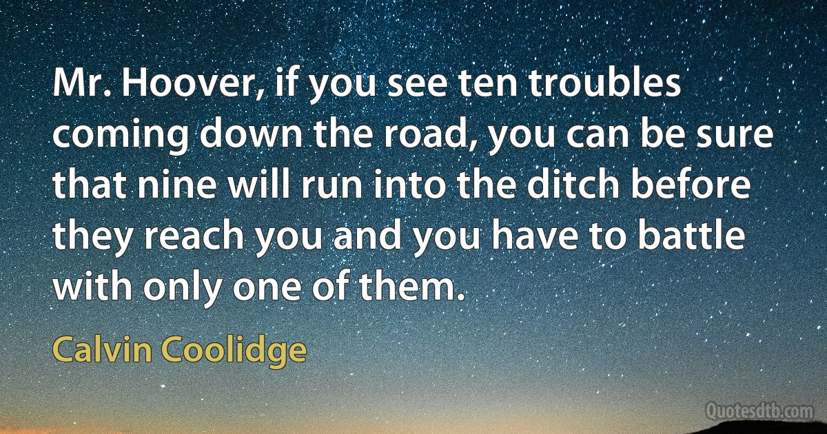 Mr. Hoover, if you see ten troubles coming down the road, you can be sure that nine will run into the ditch before they reach you and you have to battle with only one of them. (Calvin Coolidge)