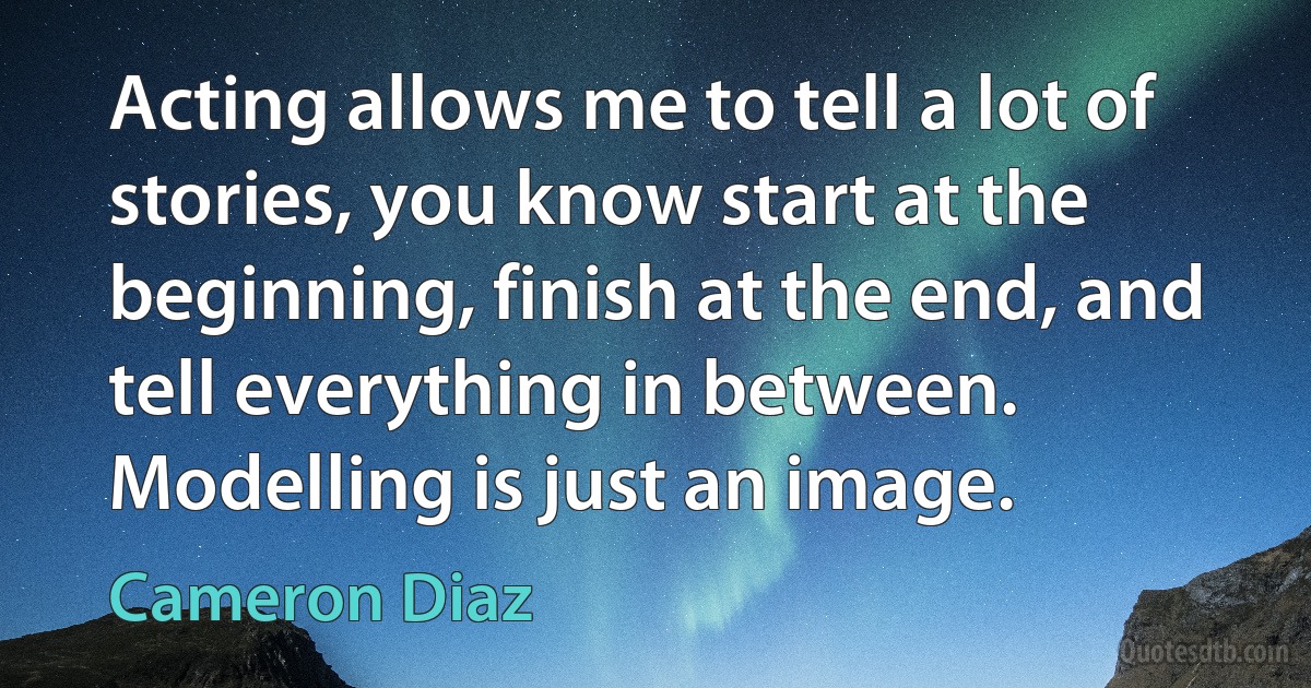 Acting allows me to tell a lot of stories, you know start at the beginning, finish at the end, and tell everything in between. Modelling is just an image. (Cameron Diaz)