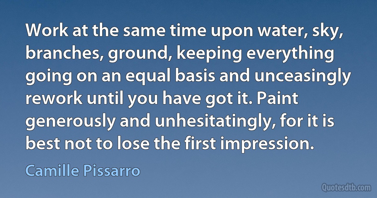 Work at the same time upon water, sky, branches, ground, keeping everything going on an equal basis and unceasingly rework until you have got it. Paint generously and unhesitatingly, for it is best not to lose the first impression. (Camille Pissarro)