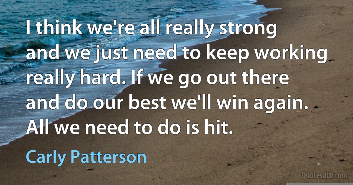 I think we're all really strong and we just need to keep working really hard. If we go out there and do our best we'll win again. All we need to do is hit. (Carly Patterson)