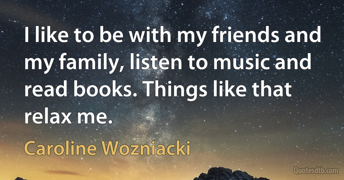 I like to be with my friends and my family, listen to music and read books. Things like that relax me. (Caroline Wozniacki)