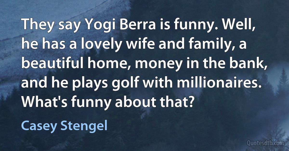 They say Yogi Berra is funny. Well, he has a lovely wife and family, a beautiful home, money in the bank, and he plays golf with millionaires. What's funny about that? (Casey Stengel)