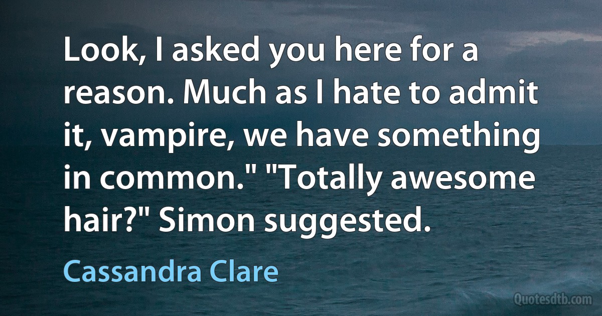 Look, I asked you here for a reason. Much as I hate to admit it, vampire, we have something in common." "Totally awesome hair?" Simon suggested. (Cassandra Clare)