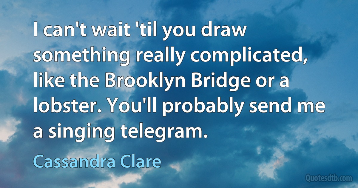 I can't wait 'til you draw something really complicated, like the Brooklyn Bridge or a lobster. You'll probably send me a singing telegram. (Cassandra Clare)