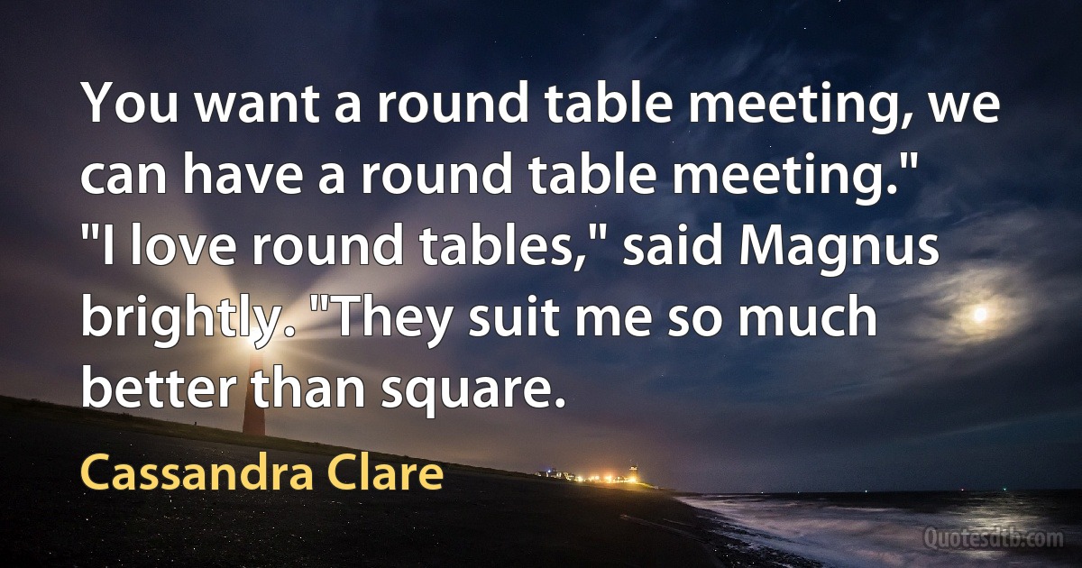 You want a round table meeting, we can have a round table meeting."
"I love round tables," said Magnus brightly. "They suit me so much better than square. (Cassandra Clare)