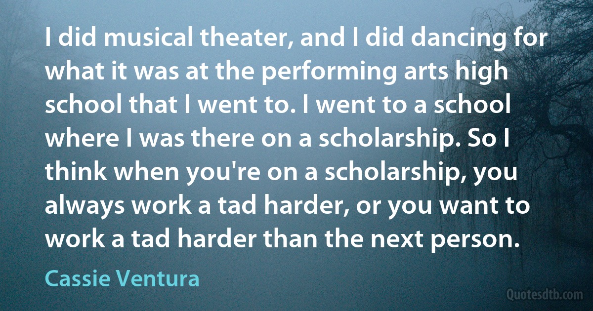 I did musical theater, and I did dancing for what it was at the performing arts high school that I went to. I went to a school where I was there on a scholarship. So I think when you're on a scholarship, you always work a tad harder, or you want to work a tad harder than the next person. (Cassie Ventura)