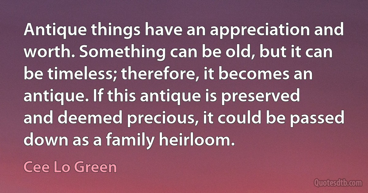 Antique things have an appreciation and worth. Something can be old, but it can be timeless; therefore, it becomes an antique. If this antique is preserved and deemed precious, it could be passed down as a family heirloom. (Cee Lo Green)