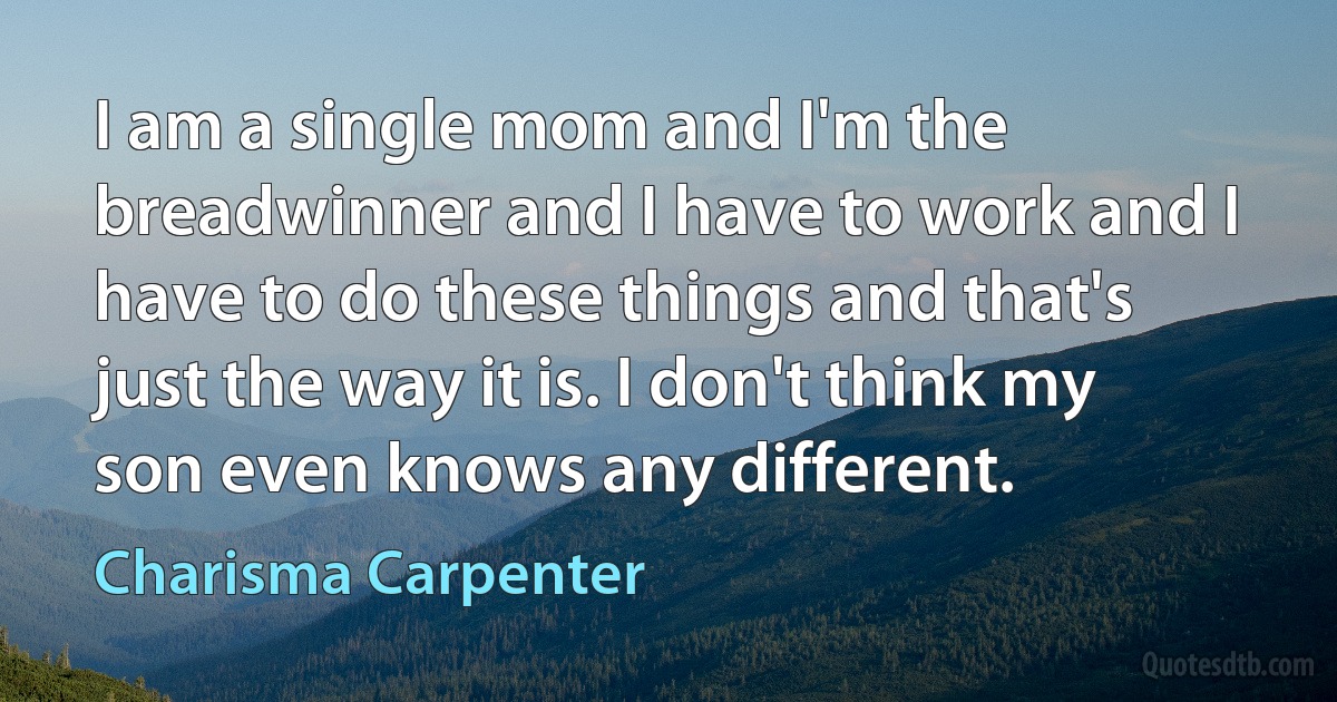 I am a single mom and I'm the breadwinner and I have to work and I have to do these things and that's just the way it is. I don't think my son even knows any different. (Charisma Carpenter)