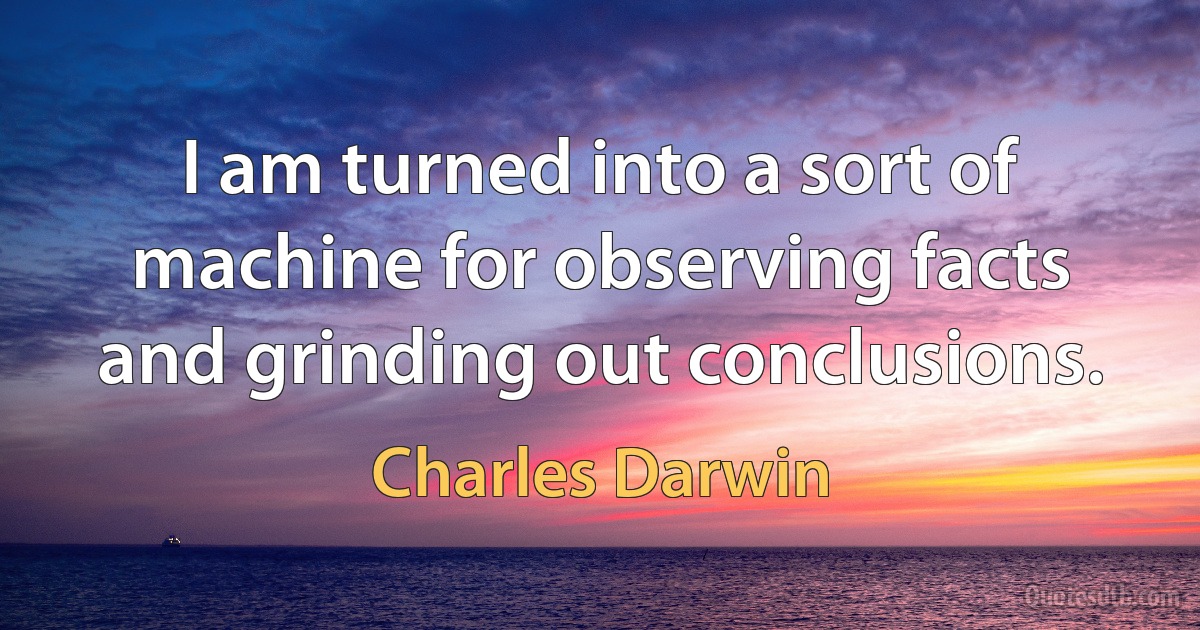 I am turned into a sort of machine for observing facts and grinding out conclusions. (Charles Darwin)