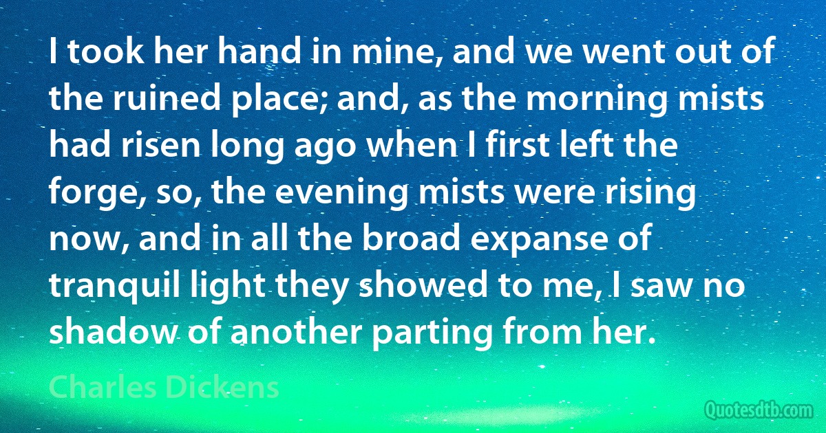 I took her hand in mine, and we went out of the ruined place; and, as the morning mists had risen long ago when I first left the forge, so, the evening mists were rising now, and in all the broad expanse of tranquil light they showed to me, I saw no shadow of another parting from her. (Charles Dickens)