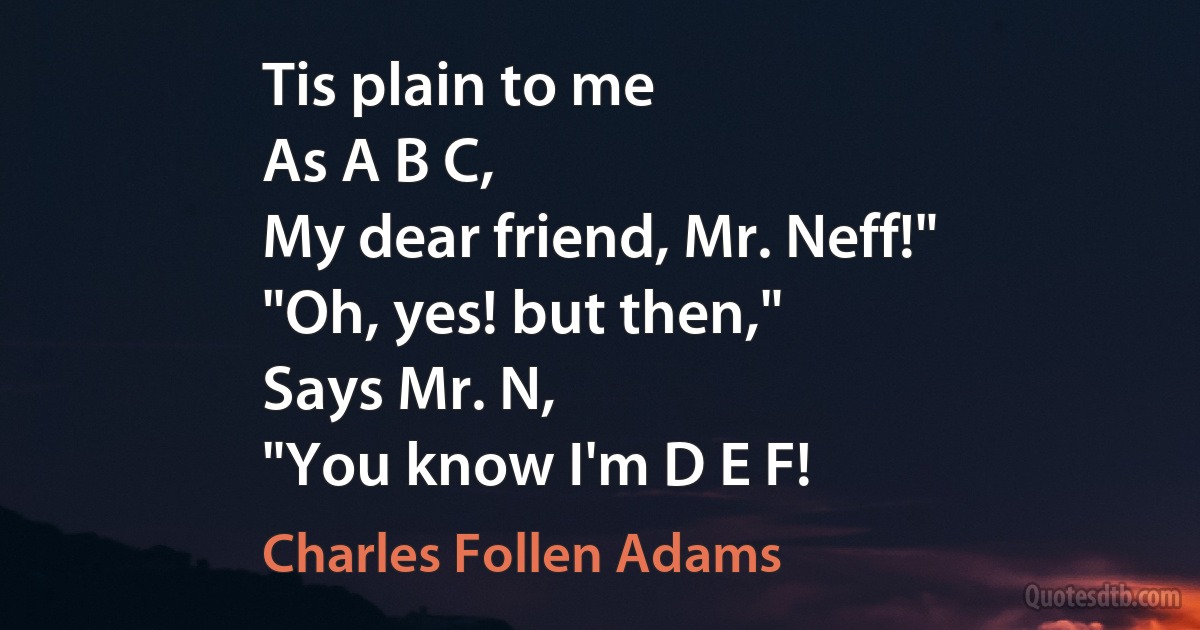 Tis plain to me
As A B C,
My dear friend, Mr. Neff!"
"Oh, yes! but then,"
Says Mr. N,
"You know I'm D E F! (Charles Follen Adams)