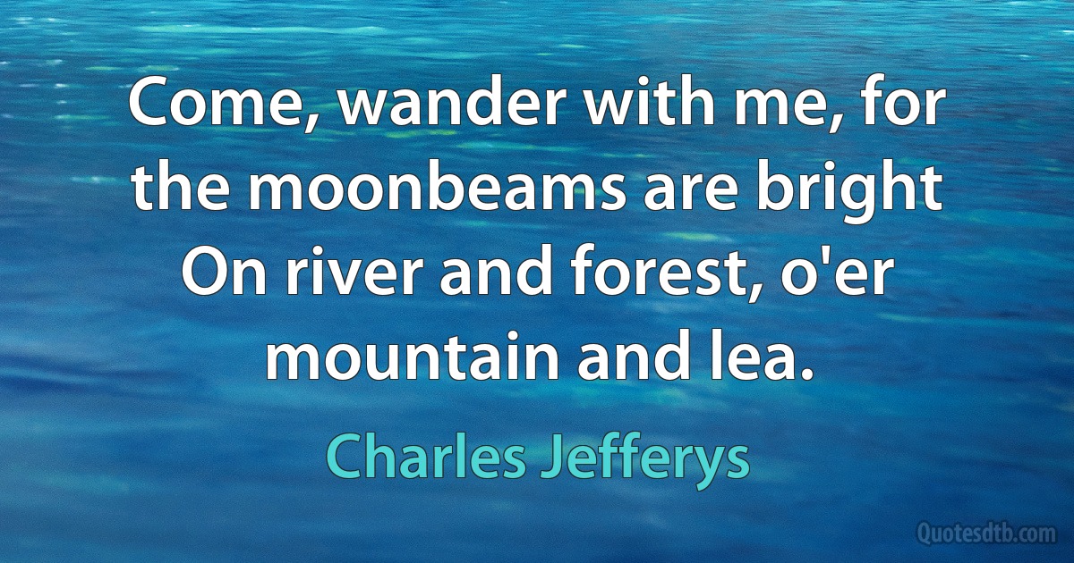 Come, wander with me, for the moonbeams are bright
On river and forest, o'er mountain and lea. (Charles Jefferys)