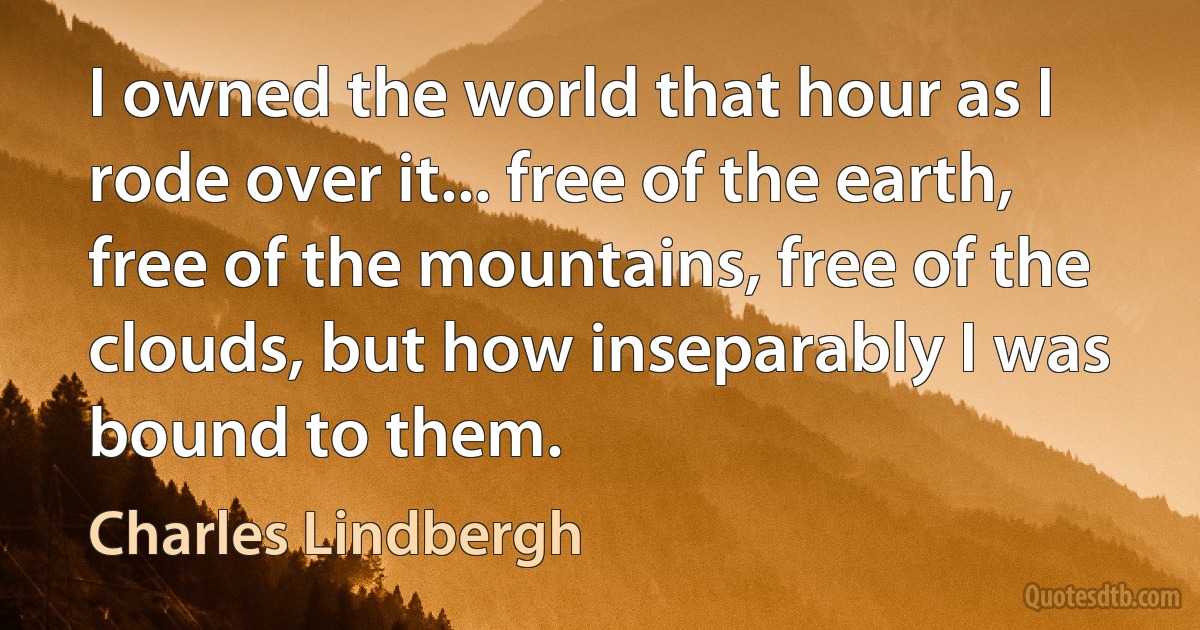 I owned the world that hour as I rode over it... free of the earth, free of the mountains, free of the clouds, but how inseparably I was bound to them. (Charles Lindbergh)