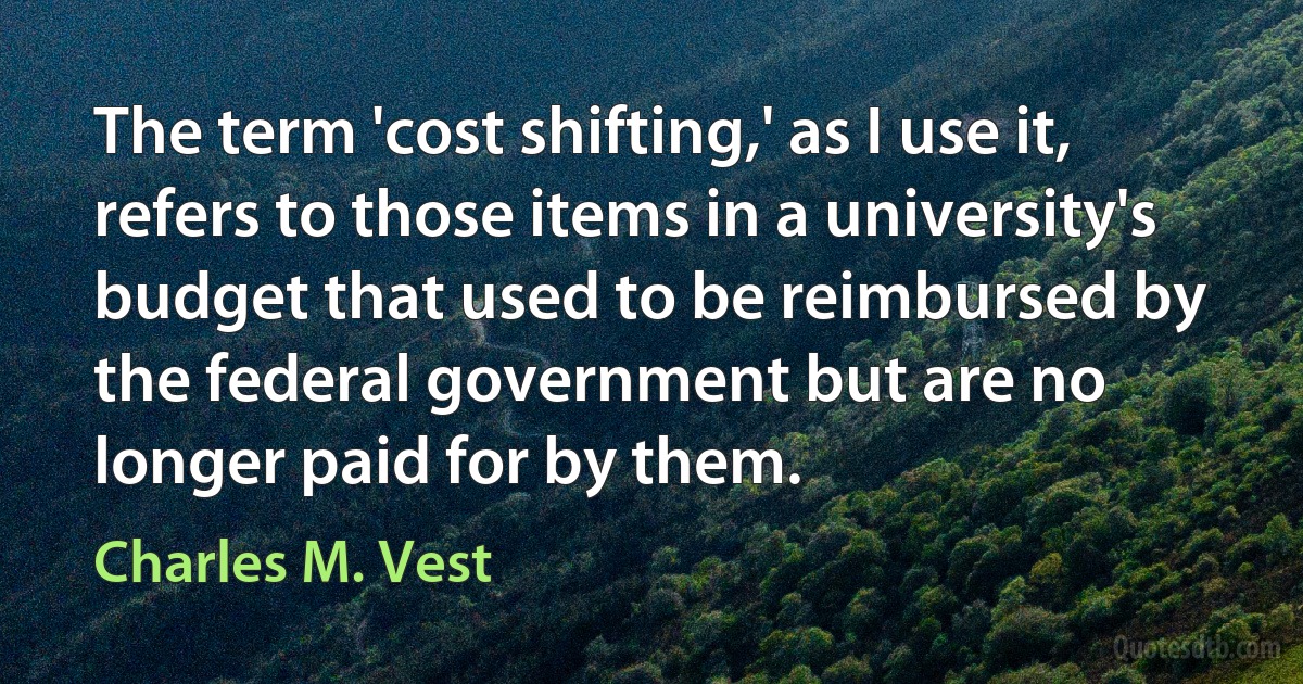 The term 'cost shifting,' as I use it, refers to those items in a university's budget that used to be reimbursed by the federal government but are no longer paid for by them. (Charles M. Vest)