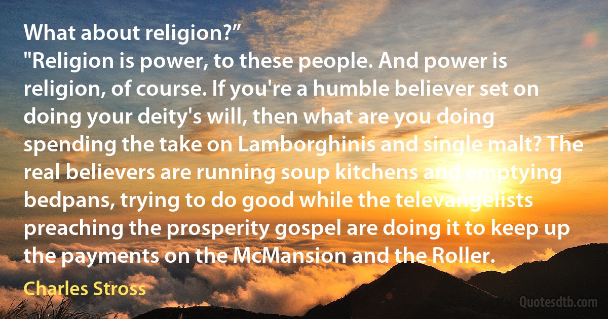 What about religion?”
"Religion is power, to these people. And power is religion, of course. If you're a humble believer set on doing your deity's will, then what are you doing spending the take on Lamborghinis and single malt? The real believers are running soup kitchens and emptying bedpans, trying to do good while the televangelists preaching the prosperity gospel are doing it to keep up the payments on the McMansion and the Roller. (Charles Stross)