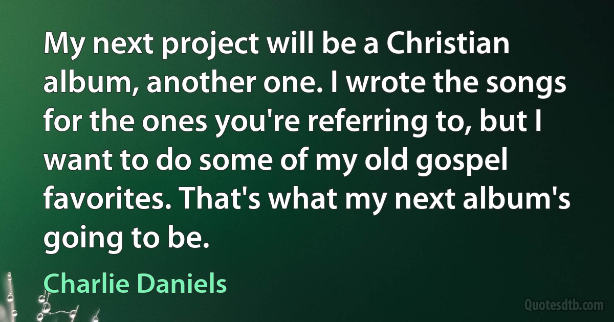 My next project will be a Christian album, another one. I wrote the songs for the ones you're referring to, but I want to do some of my old gospel favorites. That's what my next album's going to be. (Charlie Daniels)