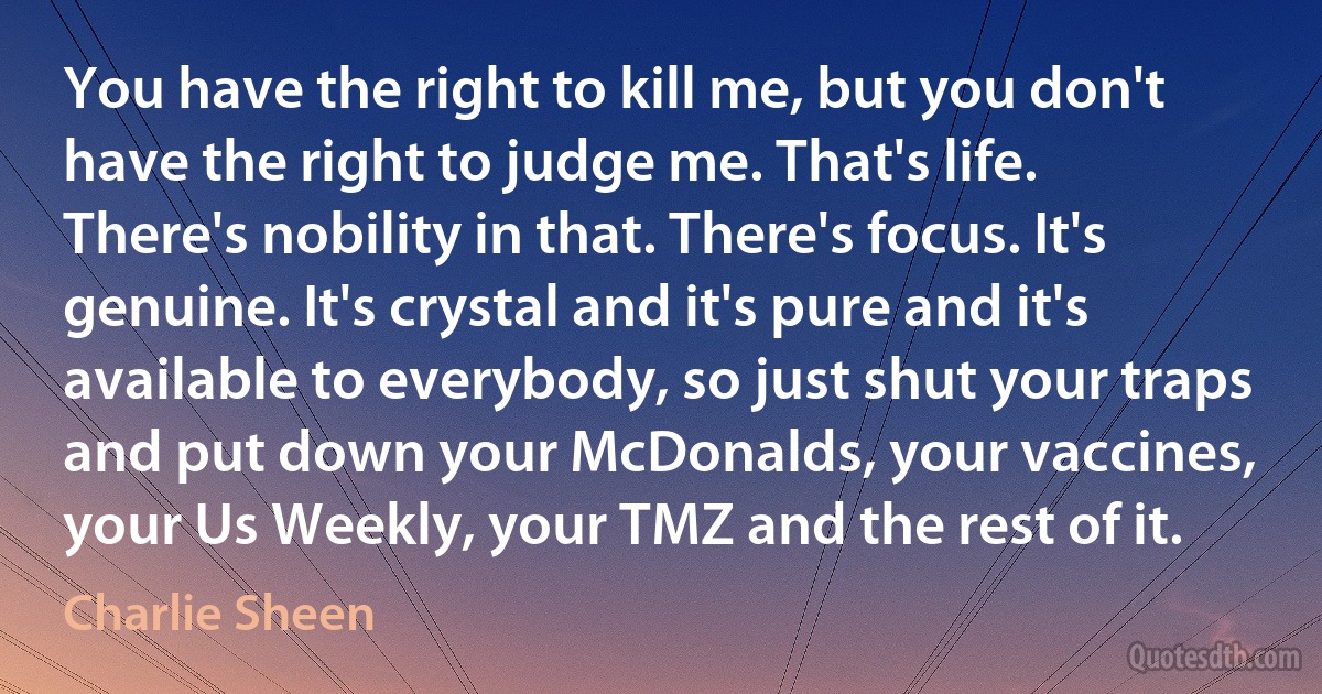 You have the right to kill me, but you don't have the right to judge me. That's life. There's nobility in that. There's focus. It's genuine. It's crystal and it's pure and it's available to everybody, so just shut your traps and put down your McDonalds, your vaccines, your Us Weekly, your TMZ and the rest of it. (Charlie Sheen)