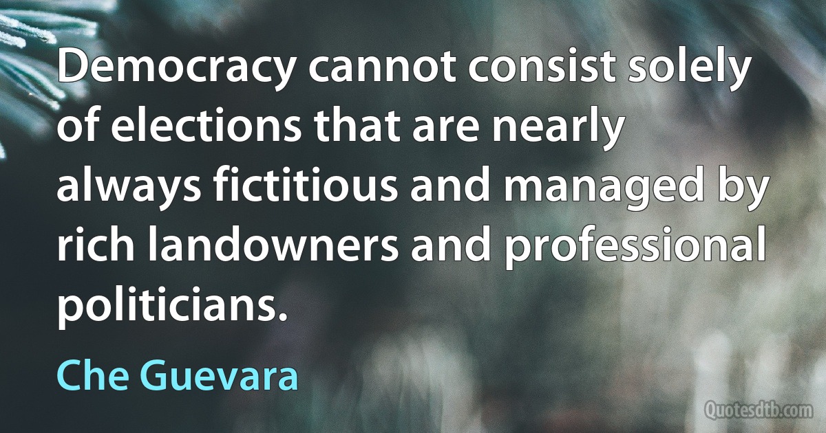 Democracy cannot consist solely of elections that are nearly always fictitious and managed by rich landowners and professional politicians. (Che Guevara)