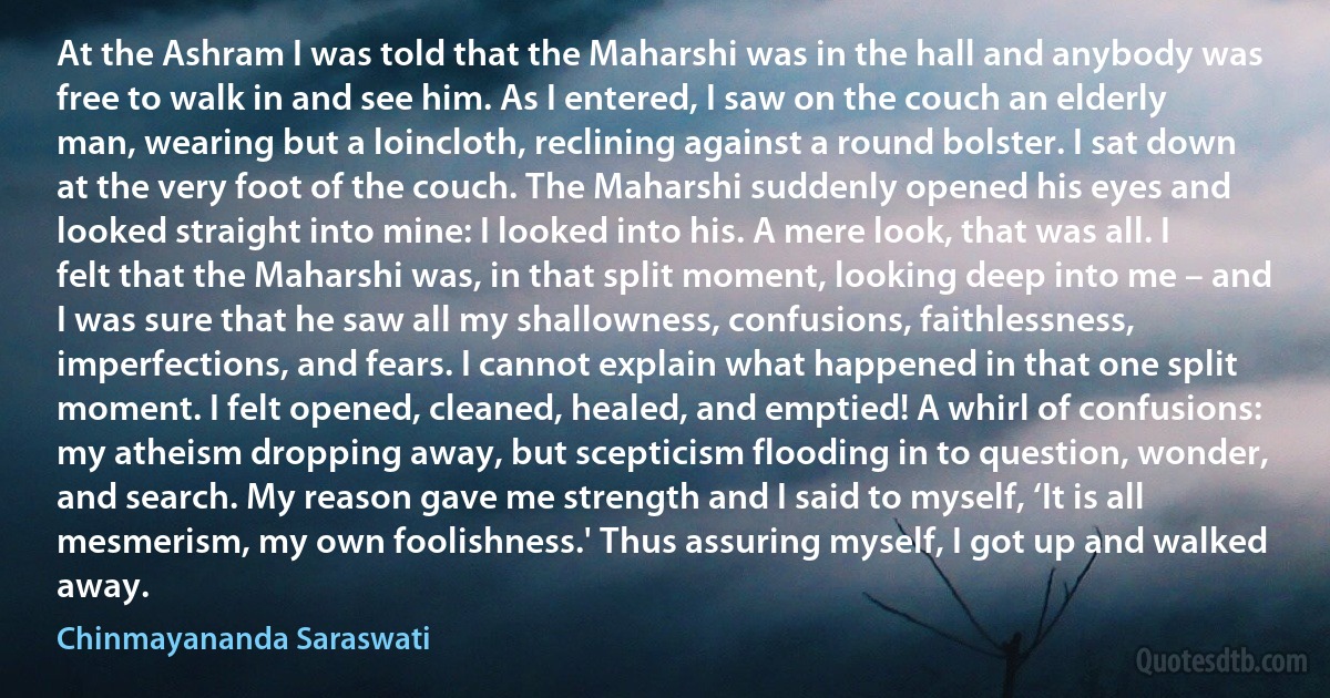 At the Ashram I was told that the Maharshi was in the hall and anybody was free to walk in and see him. As I entered, I saw on the couch an elderly man, wearing but a loincloth, reclining against a round bolster. I sat down at the very foot of the couch. The Maharshi suddenly opened his eyes and looked straight into mine: I looked into his. A mere look, that was all. I felt that the Maharshi was, in that split moment, looking deep into me – and I was sure that he saw all my shallowness, confusions, faithlessness, imperfections, and fears. I cannot explain what happened in that one split moment. I felt opened, cleaned, healed, and emptied! A whirl of confusions: my atheism dropping away, but scepticism flooding in to question, wonder, and search. My reason gave me strength and I said to myself, ‘It is all mesmerism, my own foolishness.' Thus assuring myself, I got up and walked away. (Chinmayananda Saraswati)