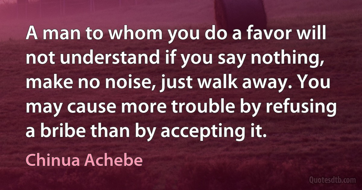 A man to whom you do a favor will not understand if you say nothing, make no noise, just walk away. You may cause more trouble by refusing a bribe than by accepting it. (Chinua Achebe)