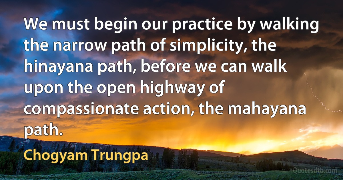 We must begin our practice by walking the narrow path of simplicity, the hinayana path, before we can walk upon the open highway of compassionate action, the mahayana path. (Chogyam Trungpa)