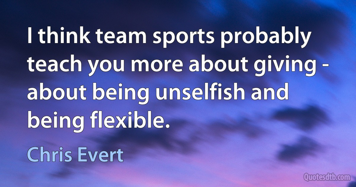 I think team sports probably teach you more about giving - about being unselfish and being flexible. (Chris Evert)