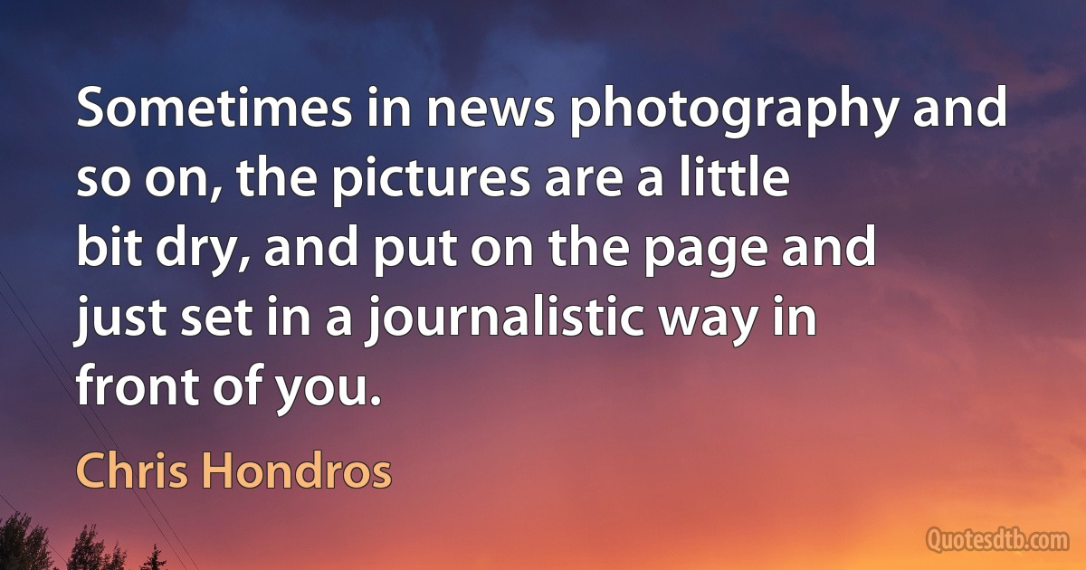 Sometimes in news photography and so on, the pictures are a little bit dry, and put on the page and just set in a journalistic way in front of you. (Chris Hondros)