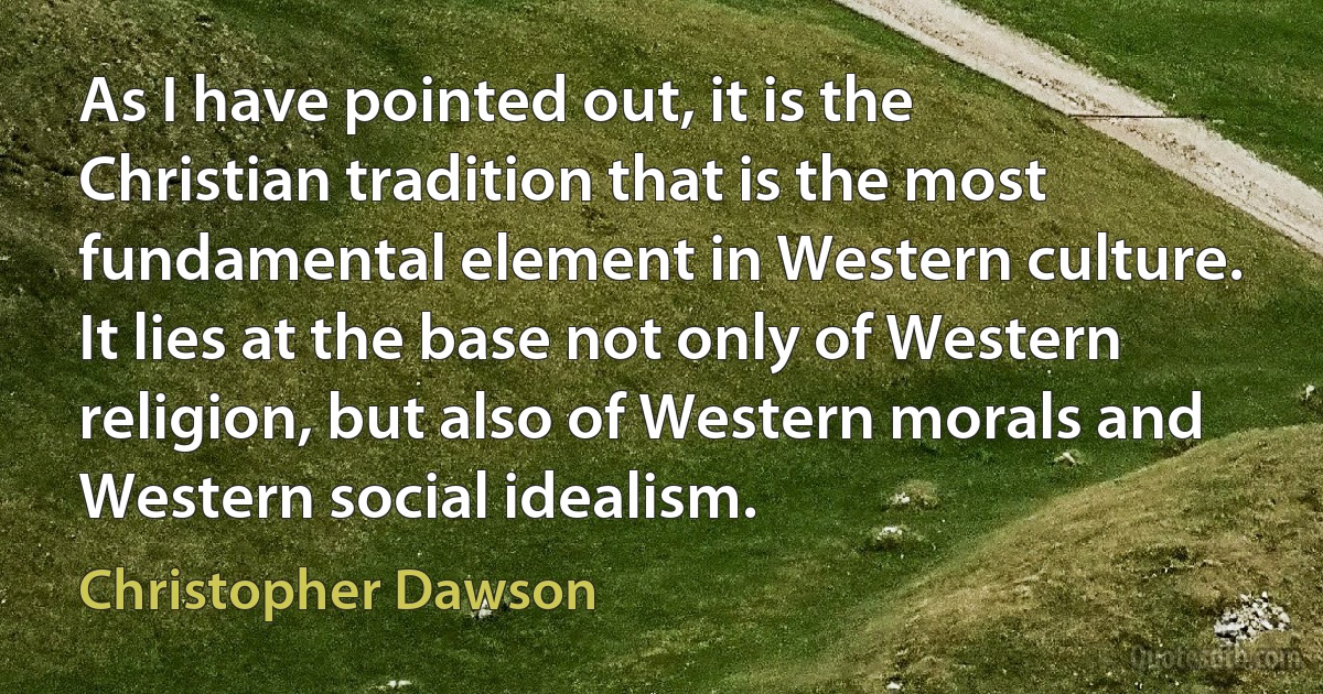 As I have pointed out, it is the Christian tradition that is the most fundamental element in Western culture. It lies at the base not only of Western religion, but also of Western morals and Western social idealism. (Christopher Dawson)