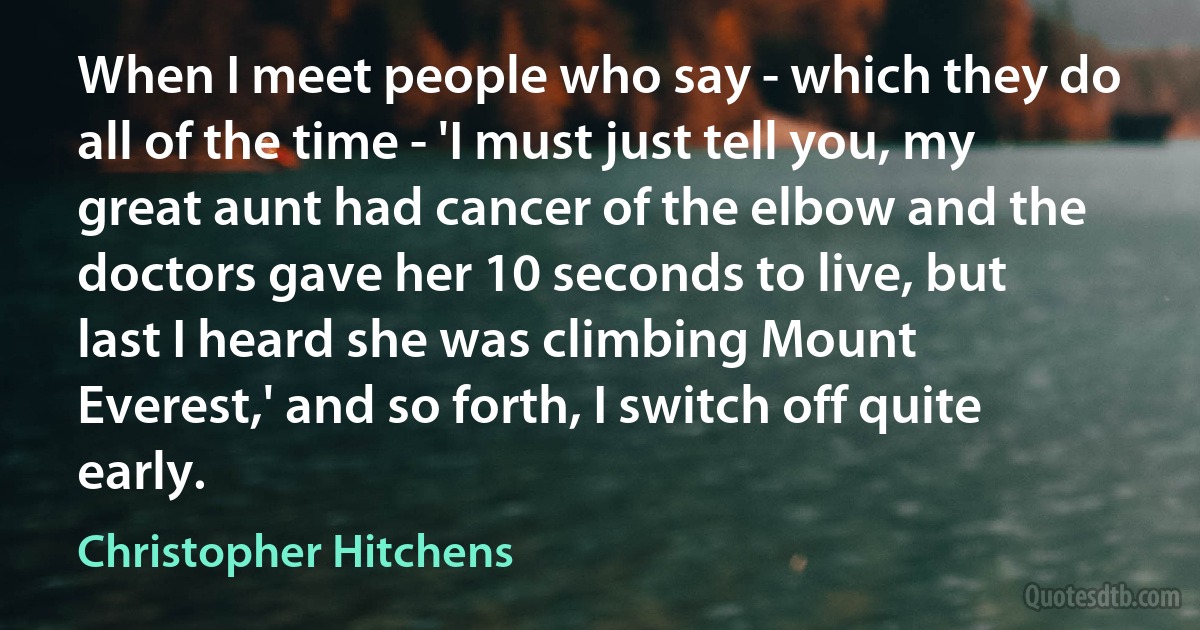 When I meet people who say - which they do all of the time - 'I must just tell you, my great aunt had cancer of the elbow and the doctors gave her 10 seconds to live, but last I heard she was climbing Mount Everest,' and so forth, I switch off quite early. (Christopher Hitchens)