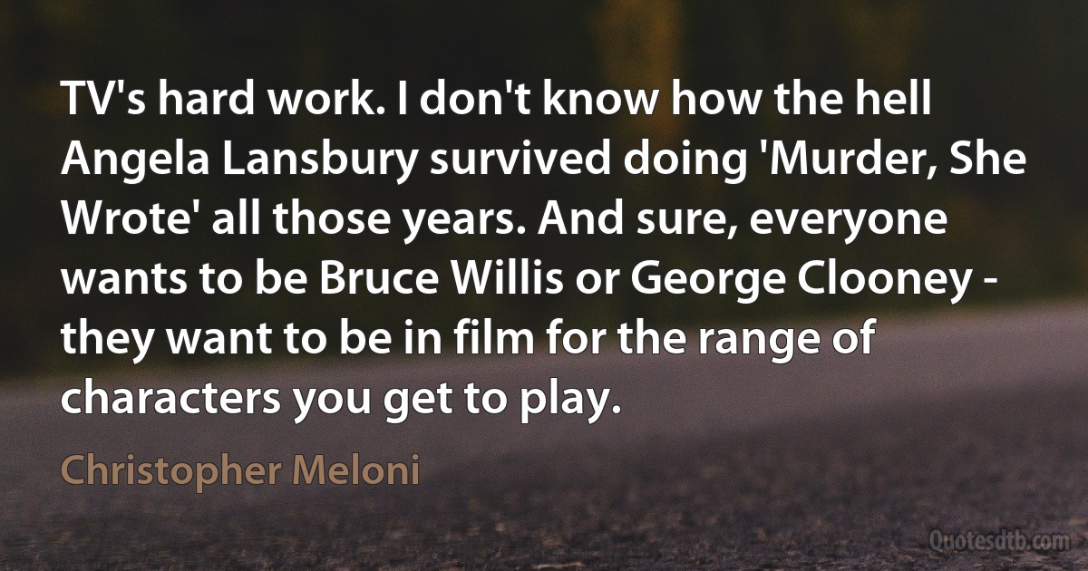 TV's hard work. I don't know how the hell Angela Lansbury survived doing 'Murder, She Wrote' all those years. And sure, everyone wants to be Bruce Willis or George Clooney - they want to be in film for the range of characters you get to play. (Christopher Meloni)