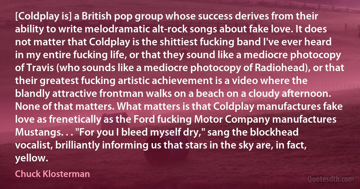 [Coldplay is] a British pop group whose success derives from their ability to write melodramatic alt-rock songs about fake love. It does not matter that Coldplay is the shittiest fucking band I've ever heard in my entire fucking life, or that they sound like a mediocre photocopy of Travis (who sounds like a mediocre photocopy of Radiohead), or that their greatest fucking artistic achievement is a video where the blandly attractive frontman walks on a beach on a cloudy afternoon. None of that matters. What matters is that Coldplay manufactures fake love as frenetically as the Ford fucking Motor Company manufactures Mustangs. . . "For you I bleed myself dry," sang the blockhead vocalist, brilliantly informing us that stars in the sky are, in fact, yellow. (Chuck Klosterman)