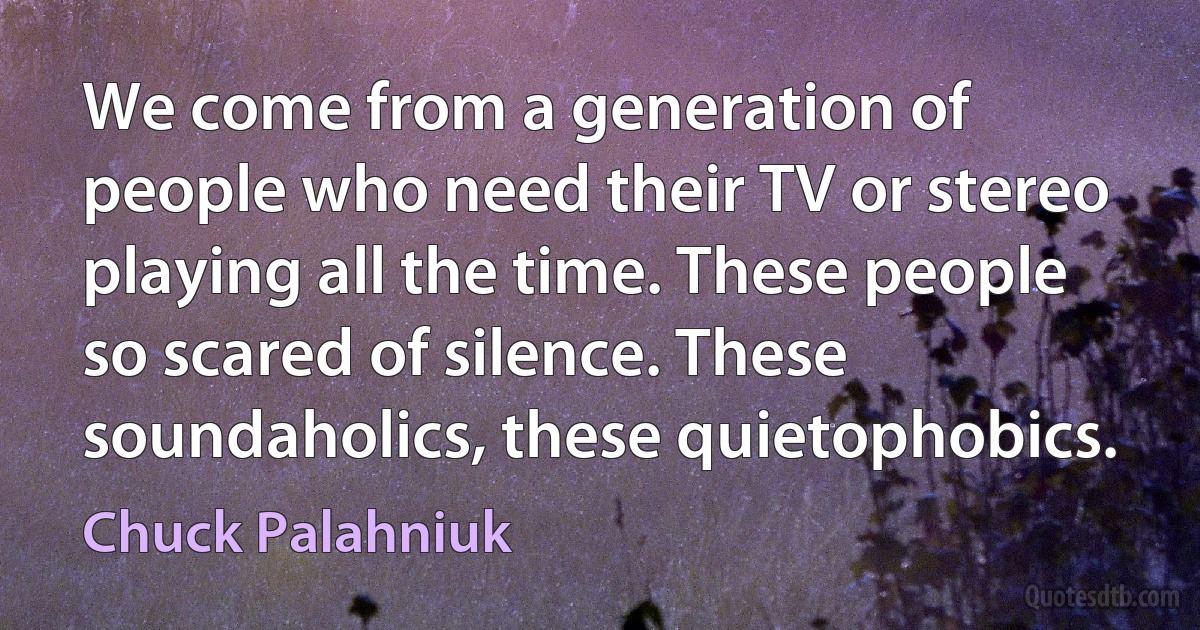 We come from a generation of people who need their TV or stereo playing all the time. These people so scared of silence. These soundaholics, these quietophobics. (Chuck Palahniuk)