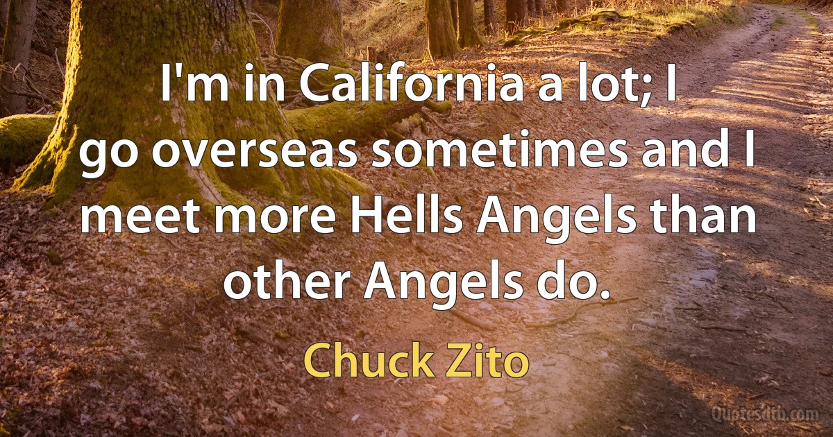 I'm in California a lot; I go overseas sometimes and I meet more Hells Angels than other Angels do. (Chuck Zito)