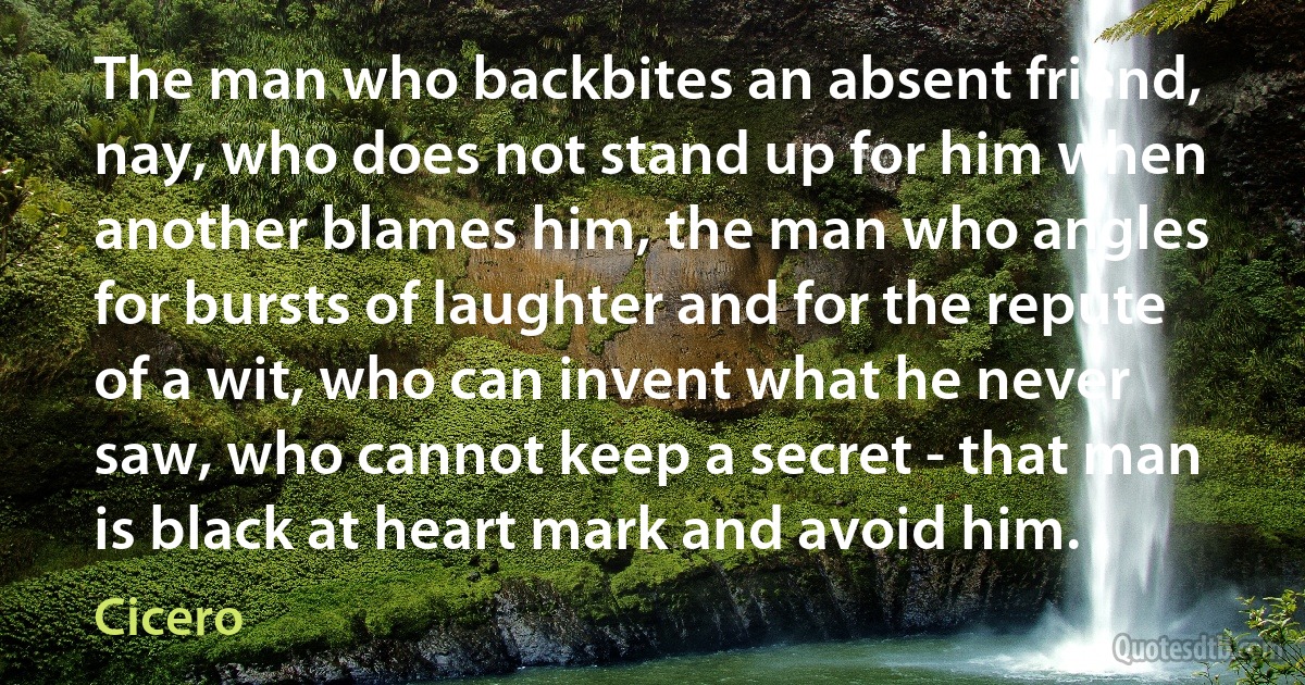 The man who backbites an absent friend, nay, who does not stand up for him when another blames him, the man who angles for bursts of laughter and for the repute of a wit, who can invent what he never saw, who cannot keep a secret - that man is black at heart mark and avoid him. (Cicero)