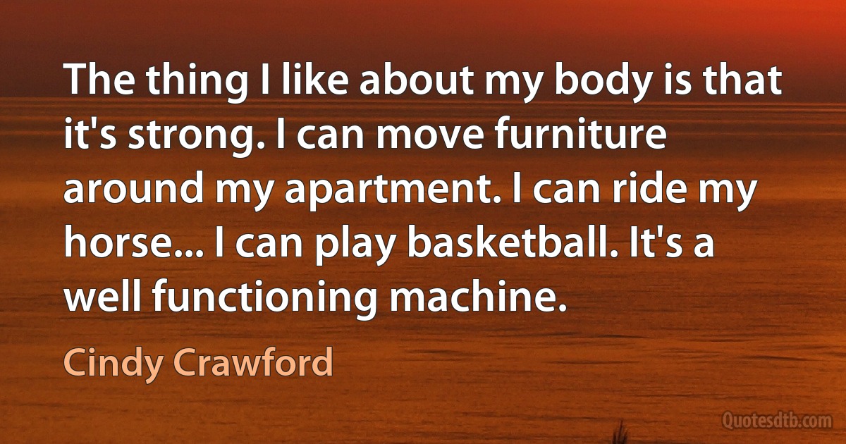 The thing I like about my body is that it's strong. I can move furniture around my apartment. I can ride my horse... I can play basketball. It's a well functioning machine. (Cindy Crawford)