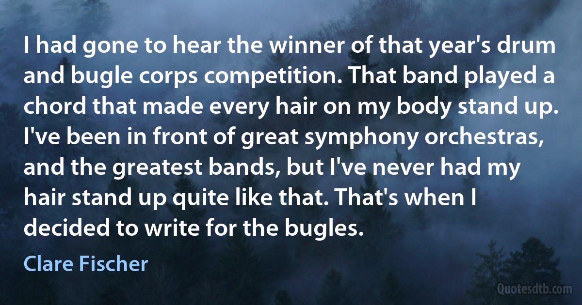 I had gone to hear the winner of that year's drum and bugle corps competition. That band played a chord that made every hair on my body stand up. I've been in front of great symphony orchestras, and the greatest bands, but I've never had my hair stand up quite like that. That's when I decided to write for the bugles. (Clare Fischer)