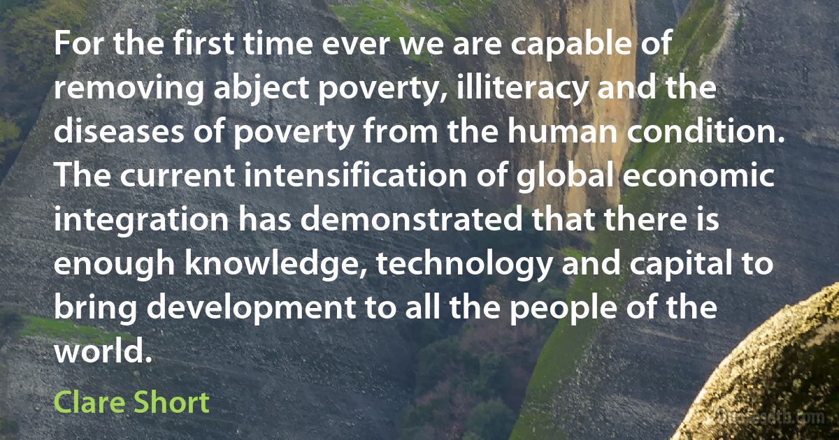 For the first time ever we are capable of removing abject poverty, illiteracy and the diseases of poverty from the human condition. The current intensification of global economic integration has demonstrated that there is enough knowledge, technology and capital to bring development to all the people of the world. (Clare Short)