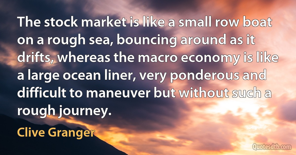 The stock market is like a small row boat on a rough sea, bouncing around as it drifts, whereas the macro economy is like a large ocean liner, very ponderous and difficult to maneuver but without such a rough journey. (Clive Granger)