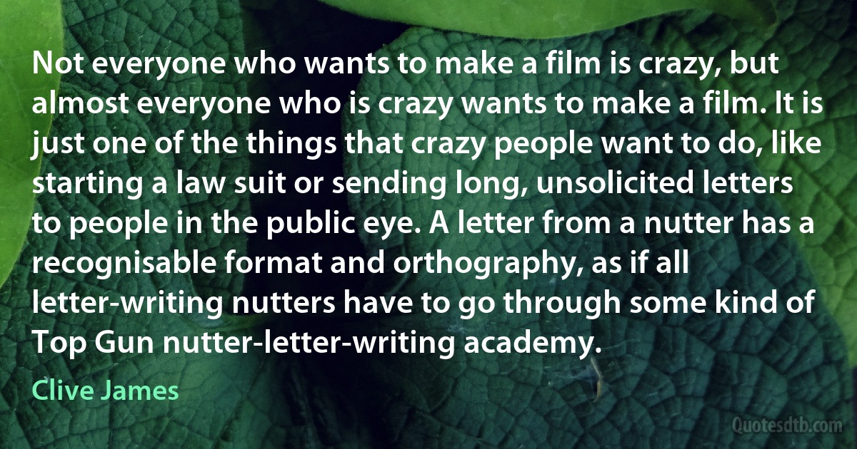 Not everyone who wants to make a film is crazy, but almost everyone who is crazy wants to make a film. It is just one of the things that crazy people want to do, like starting a law suit or sending long, unsolicited letters to people in the public eye. A letter from a nutter has a recognisable format and orthography, as if all letter-writing nutters have to go through some kind of Top Gun nutter-letter-writing academy. (Clive James)