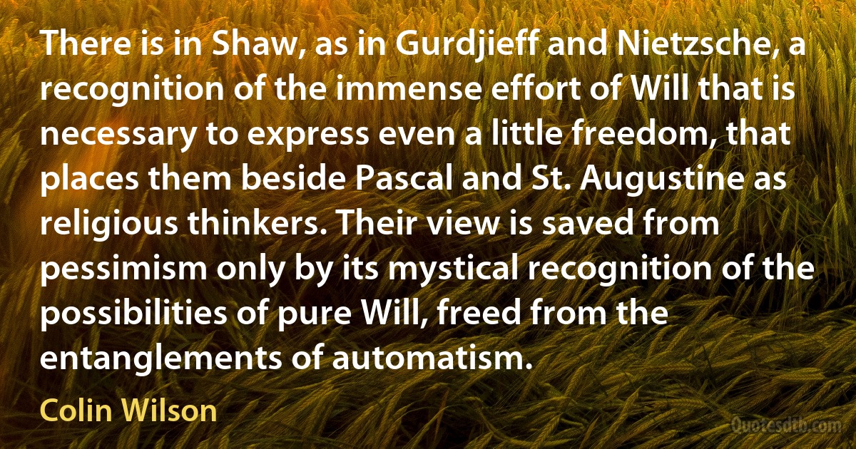 There is in Shaw, as in Gurdjieff and Nietzsche, a recognition of the immense effort of Will that is necessary to express even a little freedom, that places them beside Pascal and St. Augustine as religious thinkers. Their view is saved from pessimism only by its mystical recognition of the possibilities of pure Will, freed from the entanglements of automatism. (Colin Wilson)