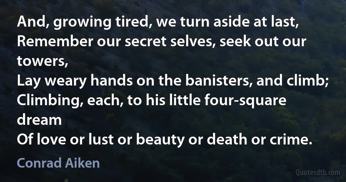 And, growing tired, we turn aside at last,
Remember our secret selves, seek out our towers,
Lay weary hands on the banisters, and climb;
Climbing, each, to his little four-square dream
Of love or lust or beauty or death or crime. (Conrad Aiken)