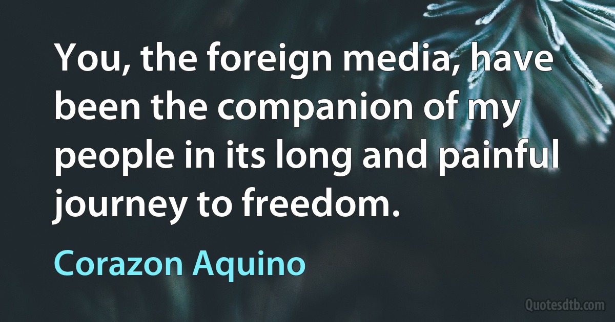 You, the foreign media, have been the companion of my people in its long and painful journey to freedom. (Corazon Aquino)