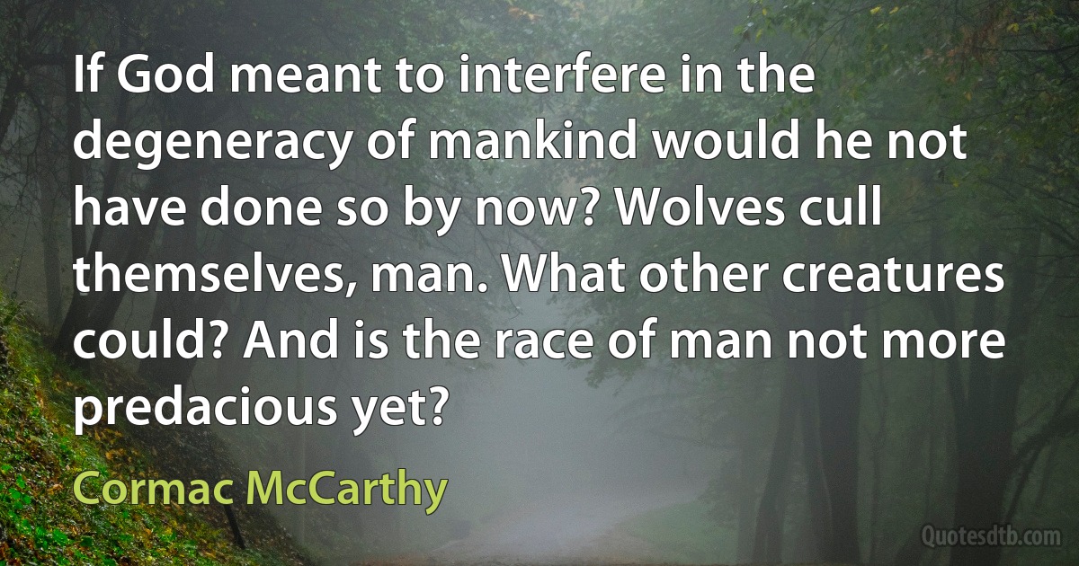 If God meant to interfere in the degeneracy of mankind would he not have done so by now? Wolves cull themselves, man. What other creatures could? And is the race of man not more predacious yet? (Cormac McCarthy)