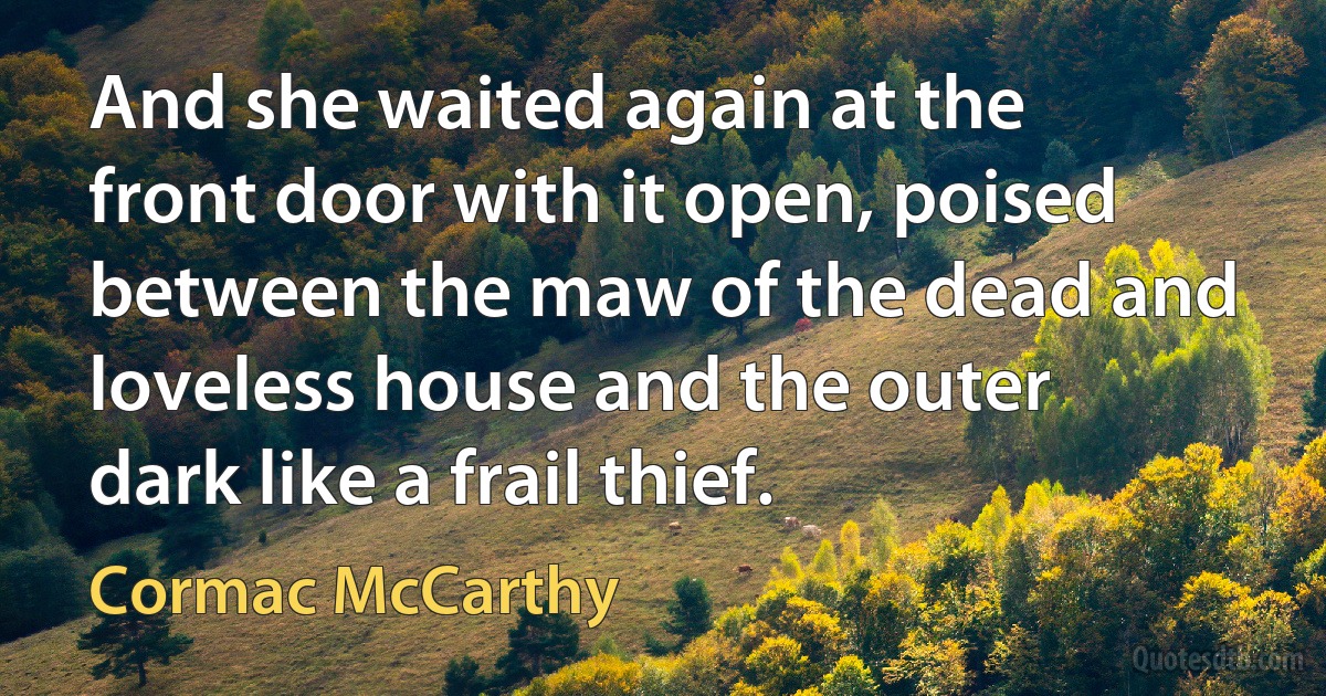 And she waited again at the front door with it open, poised between the maw of the dead and loveless house and the outer dark like a frail thief. (Cormac McCarthy)